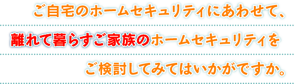 ご自宅のホームセキュリティにあわせて、離れて暮らすご家族のホームセキュリティをご検討してみてはいかがですか。