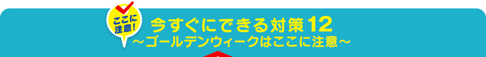 今すぐにできる対策12～ゴールデンウィークはここに注意～