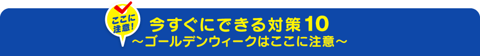 今すぐにできる対策10～ゴールデンウィークはここに注意～