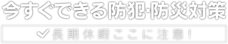 今すぐできる防犯・防災対策 長期休暇ここに注意!