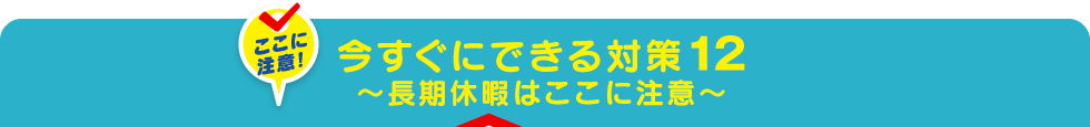 今すぐにできる対策12～長期休暇はここに注意～