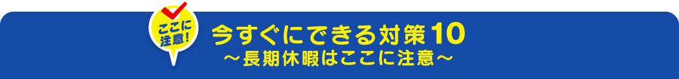 今すぐにできる対策10～長期休暇はここに注意～