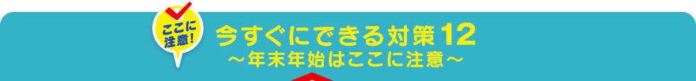 今すぐにできる対策12～年末年始はここに注意～