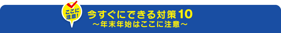 今すぐにできる対策10～年末年始はここに注意～