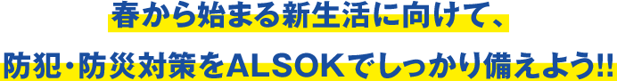 春から始まる新生活に向けて、防犯・防災対策をALSOKでしっかり備えよう!!