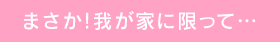 まさか!我が家に限って…