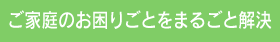 ご家庭のお困りごとをまるごと解決