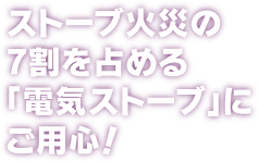 ストーブ火災の7割を占める「電気ストーブ」にご用心！