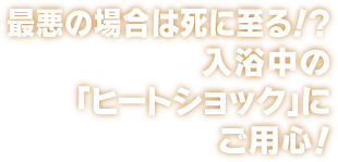 最悪の場合は死に至る！？入浴中の「ヒートショック」にご用心！