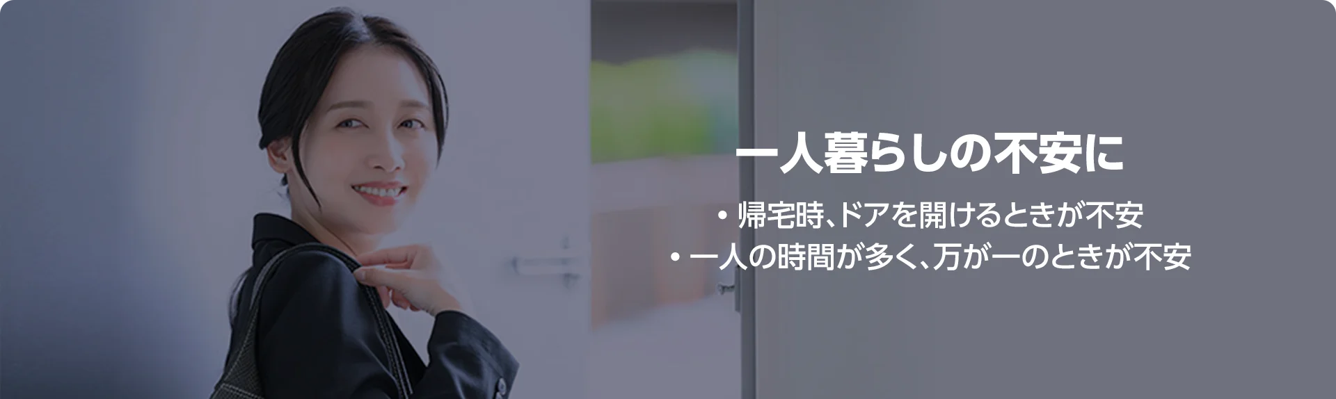 一人暮らしの不安に • 帰宅時、ドアを開けるときが不安 • 一人の時間が多く、万が一のときが不安