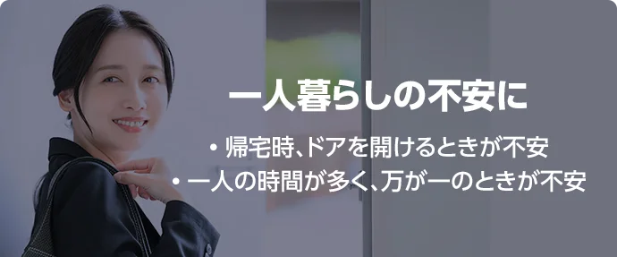 一人暮らしの不安に • 帰宅時、ドアを開けるときが不安 • 一人の時間が多く、万が一のときが不安