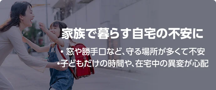 家族で暮らす自宅の不安に • 窓や勝手口など、守る場所が多くて不安 •子どもだけの時間や、在宅中の異変が心配