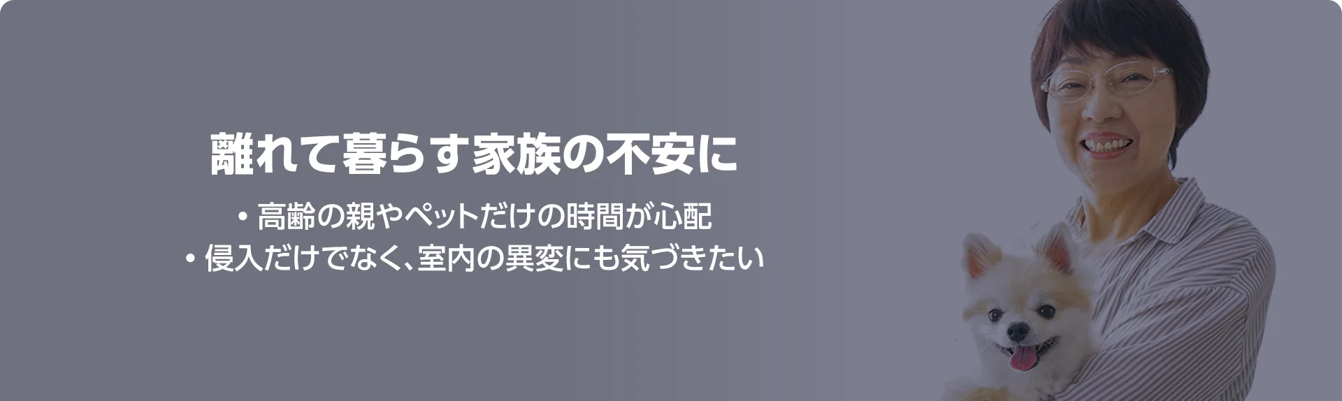 離れて暮らす家族の不安に • 高齢の親やペットだけの時間が心配 • 侵入だけでなく、室内の異変にも気づきたい