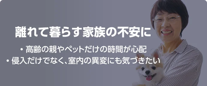 離れて暮らす家族の不安に • 高齢の親やペットだけの時間が心配 • 侵入だけでなく、室内の異変にも気づきたい