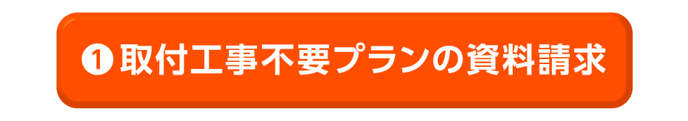 ①取付工事不要プランの資料請求