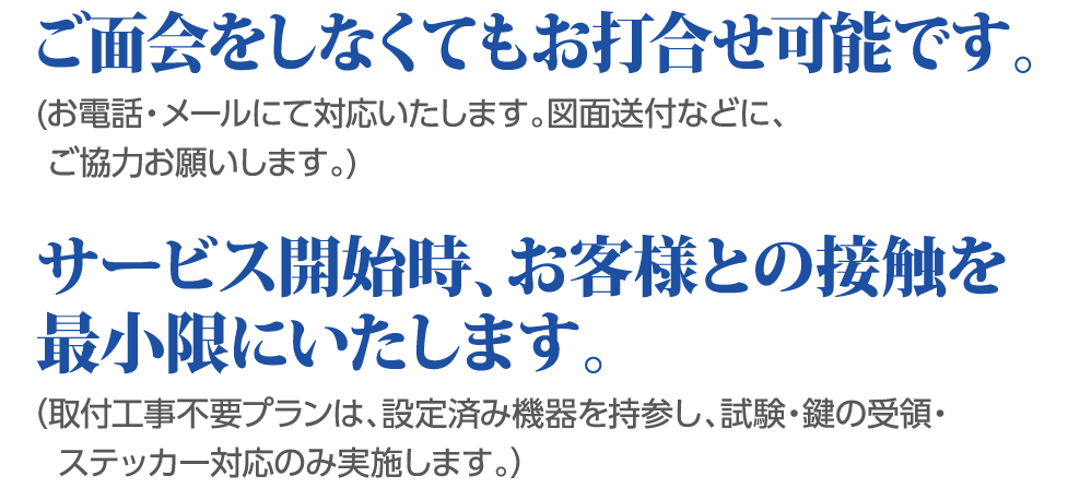 ご面会をしなくてもお打合せ可能です。お電話・メールにて対応致します。図面送付などに、ご協力お願いします。 サービス開始時、お客様との接触を最小限にいたします。取付工事不要プランは、設定済み機器を持参し、試験・鍵の受領・ステッカー対応のみ実施します。