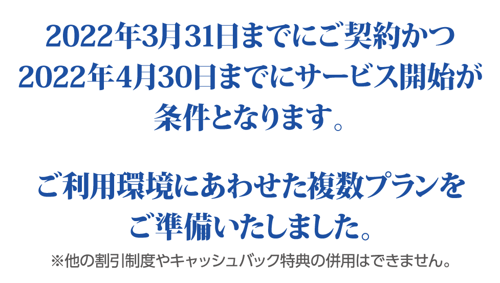 2022年3月31日までにご契約かつ、2022年4月30日までのサービス開始が条件となります。 ご利用環境にあわせた複数プランをご準備いたしました。 ※他の割引制度やキャッシュバック特典の併用はできません。