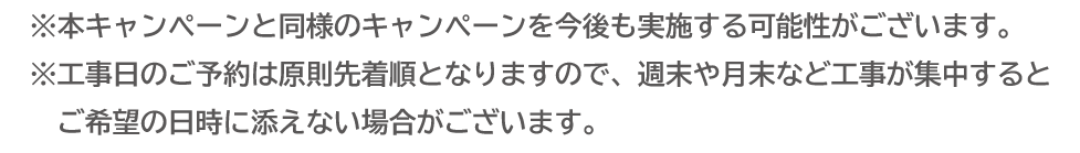 本キャンペーンと同様のキャンペーンを今後も実施する場合がございます。 工事日のご予約は原則先着順となりますので、週末や月末など工事が集中するとご希望の日時に添えない場合がございます。