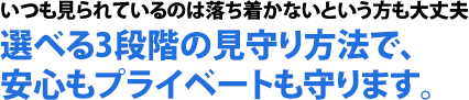 いつも見られているのは落ち着かないという方も大丈夫。選べる3段階の見守り方法で、安心もプライベートも守ります。
