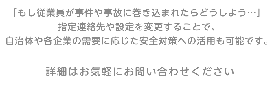 「もし従業員が犯罪や盗難に巻き込まれたらどうしよう…」指定連絡先や設定を変更することで、自治体や各企業の需要に応じた安全対策への活用も可能です。詳細はお気軽にお問い合わせください