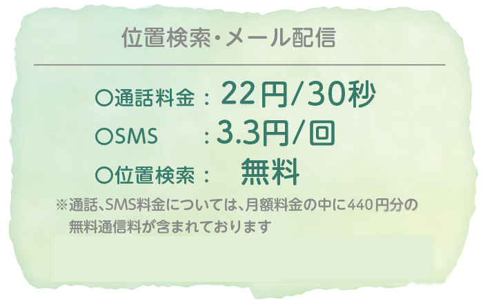 〇通話料金:22円/30秒　〇SMS: 3.3円/回　〇位置検索:無料　※通話、SMS料金については、月額料金の中に440円分の無料通信料が含まれております　