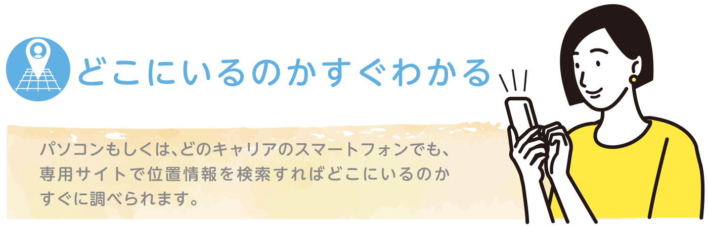 どこにいるのかすぐわかる｜パソコンもしくは、どのキャリアのスマートホンでも、専用サイトで位置情報を検索すればどこにいるのかすぐに調べられます。