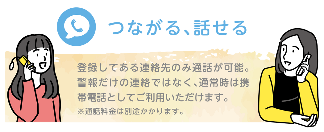 つながる、話せる｜登録してある連絡先のみ通話が可能。警報だけの連絡ではなく、話すことができるのでより正確な情報を伝えることができます。