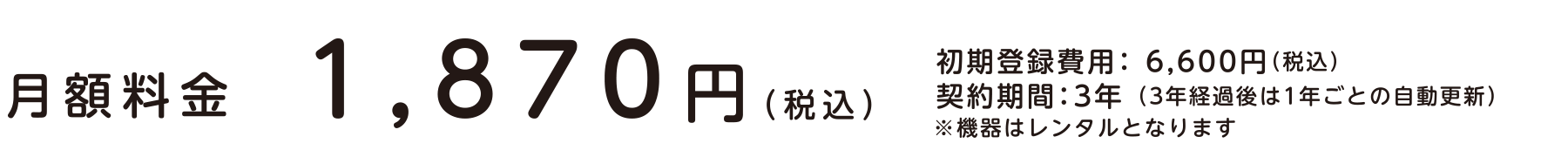 月額料金　1,870円（税込）｜初期登録費用： 6,600円（税込）契約期間：3年 （3年経過後は1年ごとの自動更新）※機器はレンタルとなります