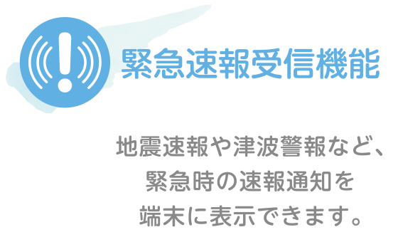 緊急速報受信機能｜地震速報や津波警報など、緊急時の速報通知を端末に表示できます。