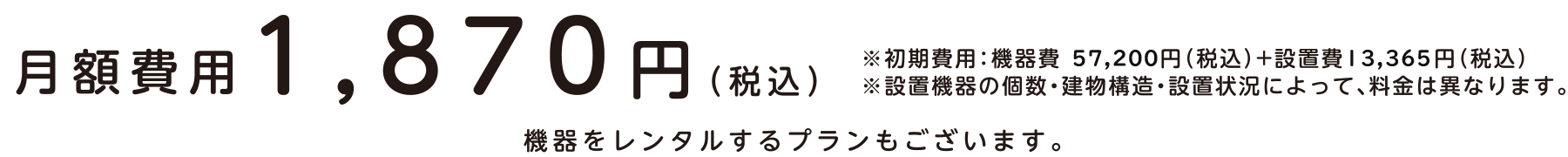 月額費用1,870円（税込）※初期費用：機器費 57,200円（税込）+設置費13,365円（税込）※設置機器の個数・建物構造・設置状況によって、料金は異なります。機器をレンタルするプランもございます。