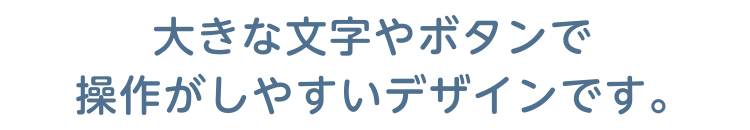 大きな文字やボタンで操作がしやすいデザインです。