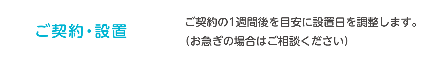 ご契約・設置　ご契約の1週間後を目安に設置日を調整します。（お急ぎの場合はご相談ください）