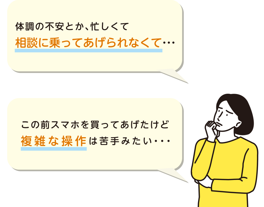 体調の不安とか、忙しくて親に何かあったら 相談に乗ってあげられなくて・・・この前スマホを買ってあげたけど複雑な操作は苦手みたい・・・