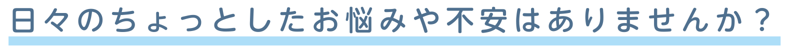 日々のちょっとしたお悩みや不安はありませんか？