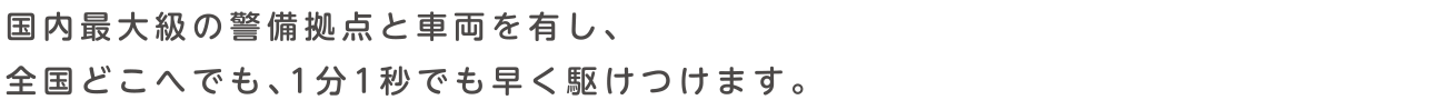 国内最大級の警備拠点と車両を有し、全国どこへでも、1分1秒でも早く駆けつけます。