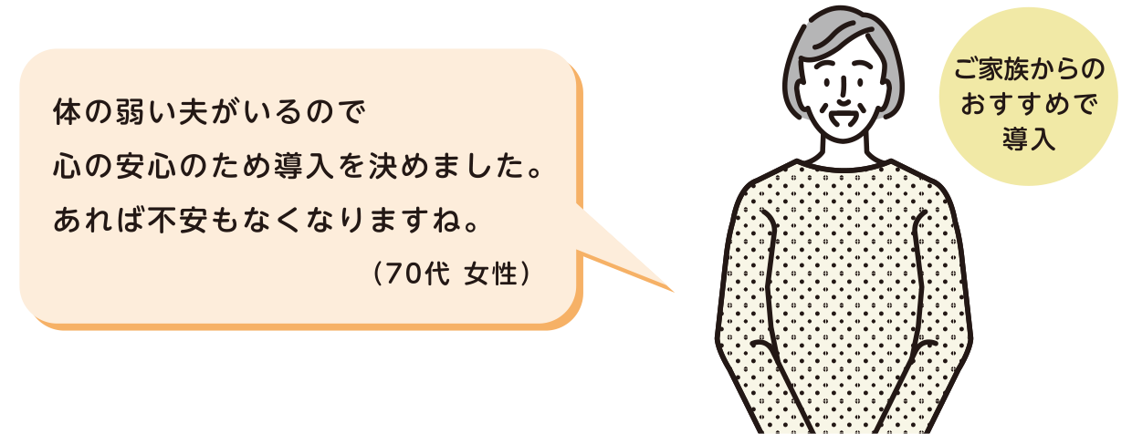 ご家族からのおすすめで導入 体の弱い夫がいるので心の安心のため導入を決めました。あれば不安もなくなりますね。（70代 女性）