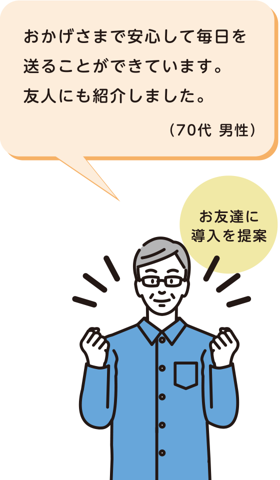 お友達に導入を提案 おかげさまで安心して毎日を送ることができています。友人にも紹介しました。（70代 男性）