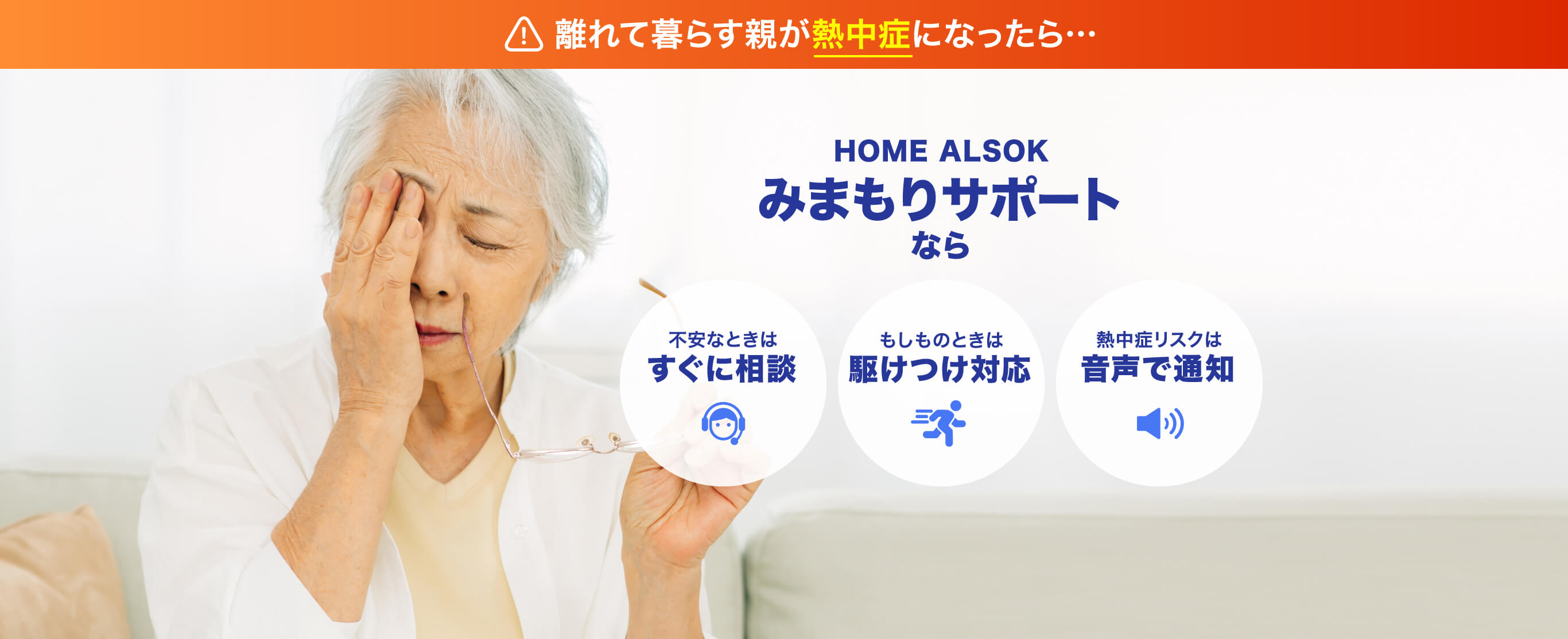 離れて暮らす親が熱中症になったら… HOME ALSOK みまもりサポートなら 不安なときは すぐに相談 もしものときは 駆けつけ対応 熱中症リスクは 音声で通知