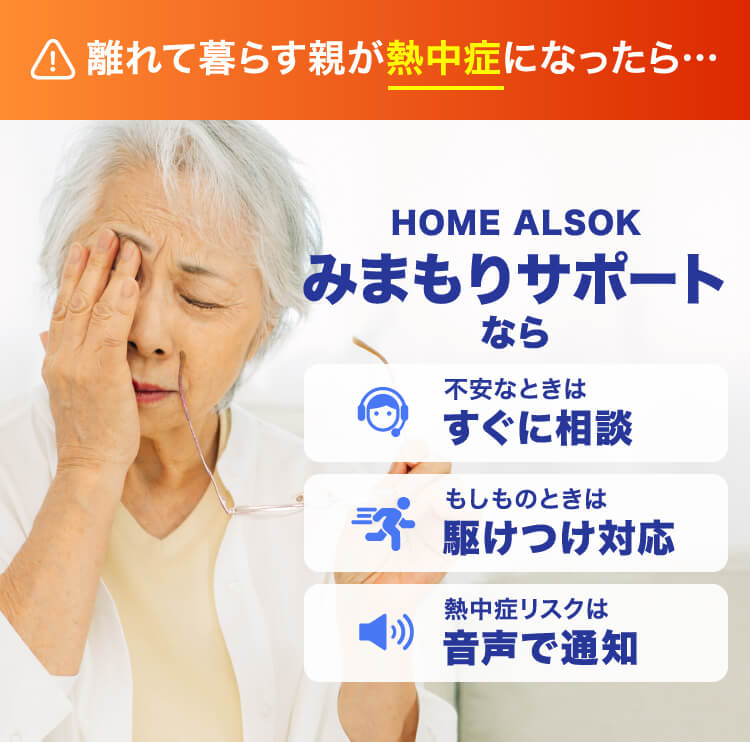 離れて暮らす親が熱中症になったら… HOME ALSOK みまもりサポートなら 不安なときは すぐに相談 もしものときは 駆けつけ対応 熱中症リスクは 音声で通知