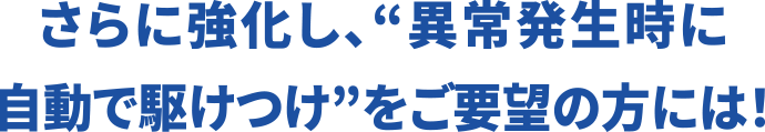 さらに強化し、“さらに強化し、“異常発生時に自動で駆けつけ”をご要望の方には！