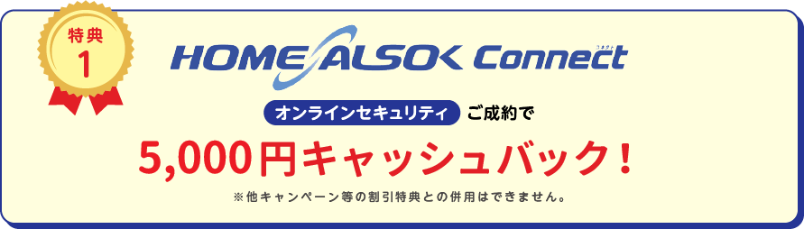 
		特典1
		HOME ALSOK Connect オンラインセキュリティ ご成約で5,000円(税込)キャッシュバック!
		※他キャンペーン等の割引特典との併用は出来ません。