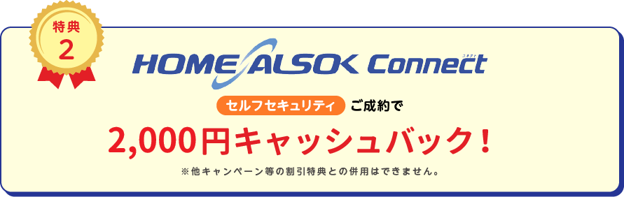 
		特典2
		HOME ALSOK Connect セルフセキュリティ ご成約で2,000円(税込)キャッシュバック!
		※他キャンペーン等の割引特典との併用は出来ません。