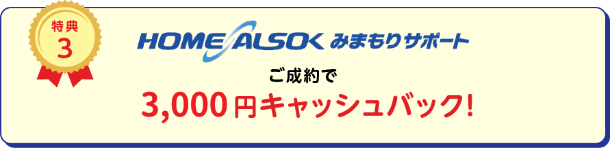 
		特典3
		HOME ALSOK みまもりサポートご成約で3,000円(税込)キャッシュバック！