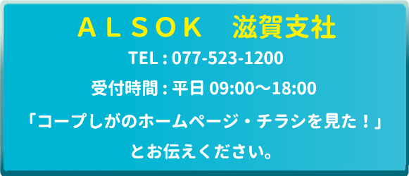 ALSOK 滋賀支社　TEL：077-523-1200　受付時間：平日9時～18時　「コープしがのホームページ・チラシを見た！」とお伝えください。