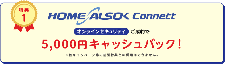 
		特典1
		HOME ALSOK Connect オンラインセキュリティ ご成約で14,000円キャッシュバック!
		※他キャンペーン等の割引特典との併用は出来ません。