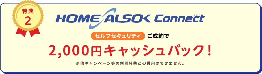 
		特典2
		HOME ALSOK Connect セルフセキュリティ ご成約で5,000円キャッシュバック!
		※他キャンペーン等の割引特典との併用は出来ません。