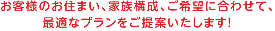 
		お客様のお住まい、家族構成、ご希望に合わせて、
		最適なプランをご提案いたします！