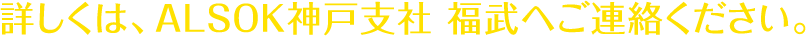 詳しくは、ALSOK神戸支社　福武へご連絡ください。