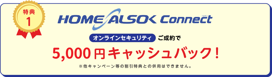 
		特典1
		HOME ALSOK Connect オンラインセキュリティ ご成約で5,000円キャッシュバック！
		※他キャンペーン等の割引特典との併用は出来ません。