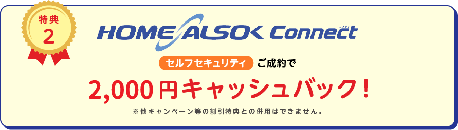 
		特典2
		HOME ALSOK Connect セルフセキュリティ ご成約で月額2ヵ月無料
		※他キャンペーン等の割引特典との併用は出来ません。